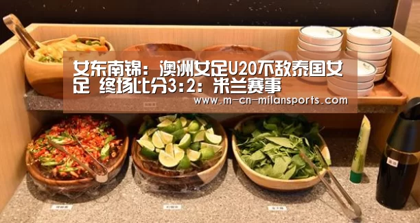 女东南锦: 澳洲女足U20不敌泰国女足 终场比分3:2:米兰赛事(图4) 米兰俱乐部